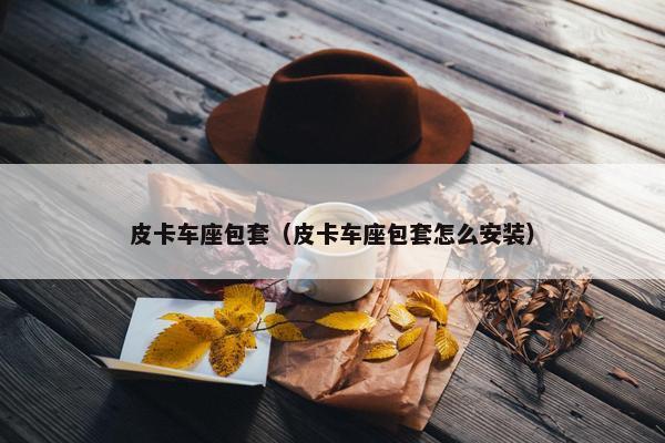 皮卡车座包套（皮卡车座包套怎么安装）