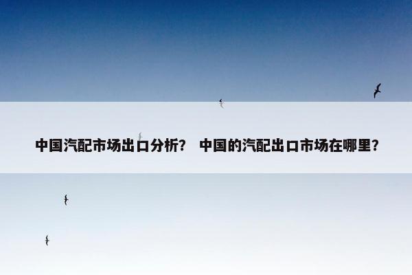 中国汽配市场出口分析？ 中国的汽配出口市场在哪里？