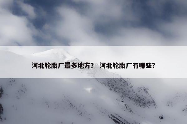 河北轮胎厂最多地方？ 河北轮胎厂有哪些？