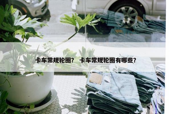 卡车常规轮圈？ 卡车常规轮圈有哪些？