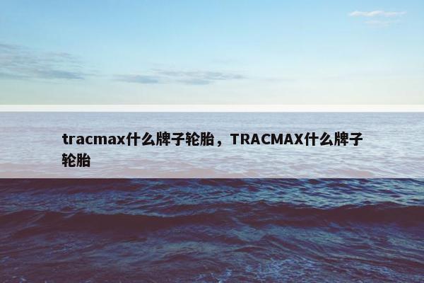 tracmax什么牌子轮胎，TRACMAX什么牌子轮胎