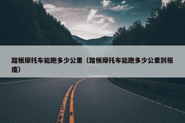 踏板摩托车能跑多少公里（踏板摩托车能跑多少公里到报废）