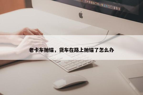 老卡车抛锚，货车在路上抛锚了怎么办