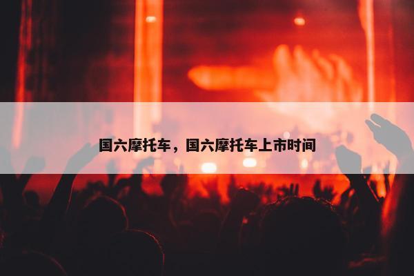 国六摩托车，国六摩托车上市时间