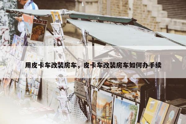 用皮卡车改装房车，皮卡车改装房车如何办手续