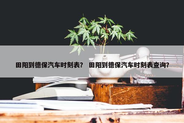田阳到德保汽车时刻表？ 田阳到德保汽车时刻表查询？