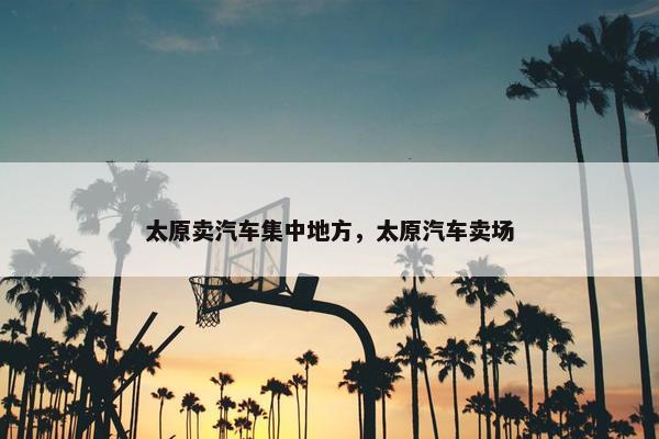 太原卖汽车集中地方，太原汽车卖场
