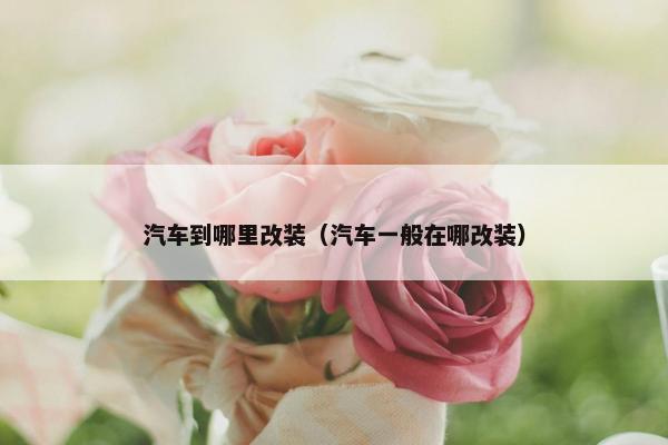 汽车到哪里改装（汽车一般在哪改装）