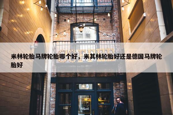 米林轮胎马牌轮胎哪个好，米其林轮胎好还是德国马牌轮胎好