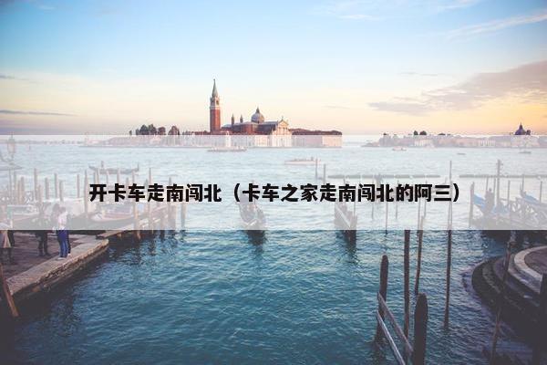 开卡车走南闯北（卡车之家走南闯北的阿三）