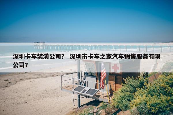 深圳卡车装潢公司？ 深圳市卡车之家汽车销售服务有限公司？