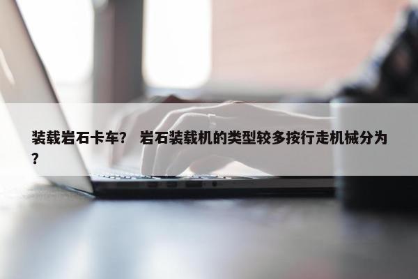 装载岩石卡车？ 岩石装载机的类型较多按行走机械分为？