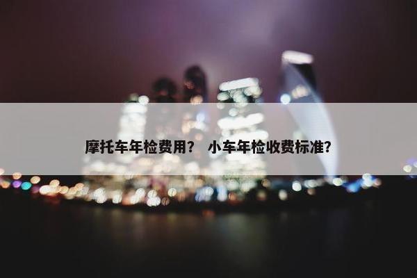 摩托车年检费用？ 小车年检收费标准？