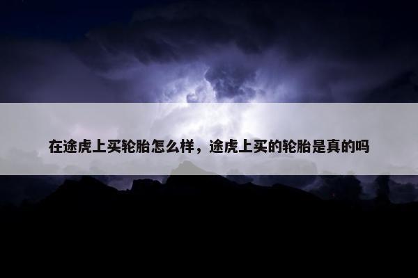 在途虎上买轮胎怎么样，途虎上买的轮胎是真的吗