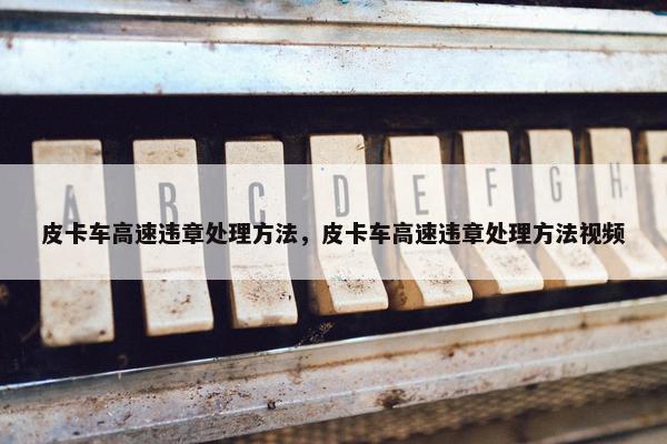 皮卡车高速违章处理方法，皮卡车高速违章处理方法视频