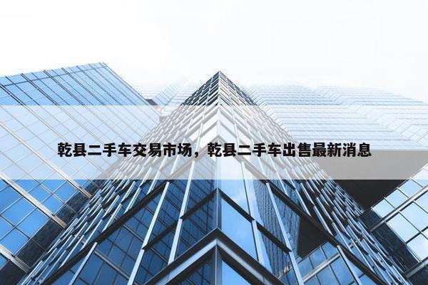 乾县二手车交易市场，乾县二手车出售最新消息