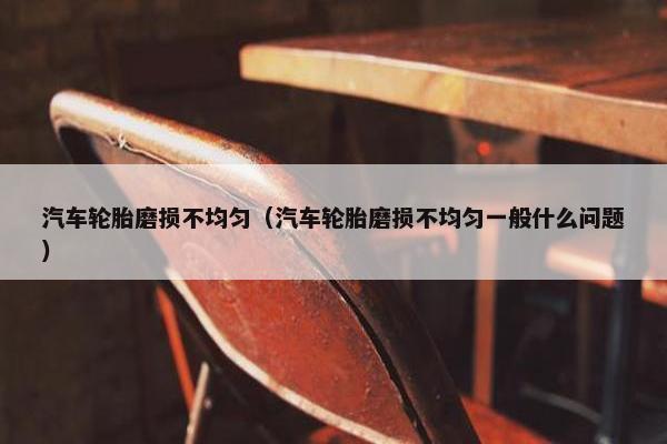 汽车轮胎磨损不均匀（汽车轮胎磨损不均匀一般什么问题）