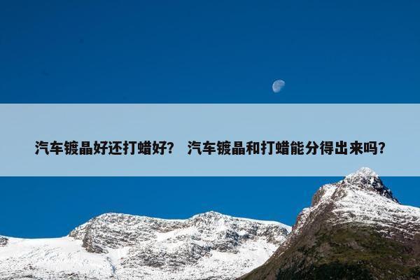 汽车镀晶好还打蜡好？ 汽车镀晶和打蜡能分得出来吗？