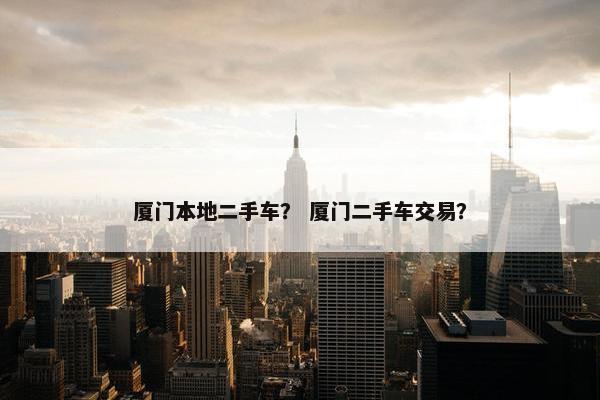 厦门本地二手车？ 厦门二手车交易？
