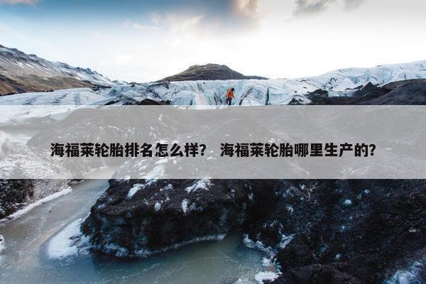 海福莱轮胎排名怎么样？ 海福莱轮胎哪里生产的？