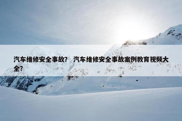 汽车维修安全事故？ 汽车维修安全事故案例教育视频大全？