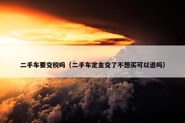二手车要交税吗（二手车定金交了不想买可以退吗）