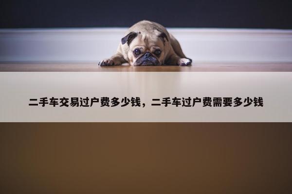 二手车交易过户费多少钱，二手车过户费需要多少钱