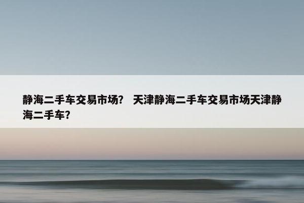静海二手车交易市场？ 天津静海二手车交易市场天津静海二手车？