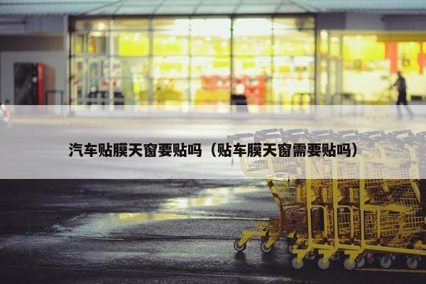 汽车贴膜天窗要贴吗（贴车膜天窗需要贴吗）