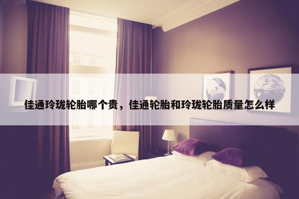 佳通玲珑轮胎哪个贵，佳通轮胎和玲珑轮胎质量怎么样
