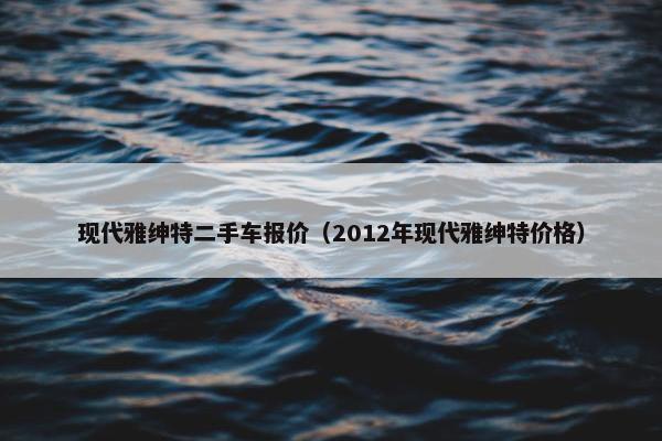 现代雅绅特二手车报价（2012年现代雅绅特价格）