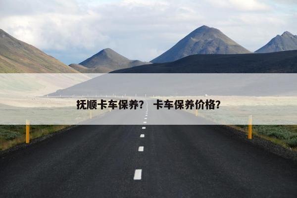 抚顺卡车保养？ 卡车保养价格？
