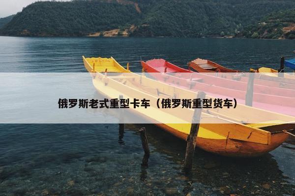 俄罗斯老式重型卡车（俄罗斯重型货车）