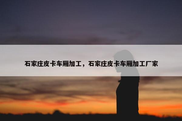 石家庄皮卡车厢加工，石家庄皮卡车厢加工厂家