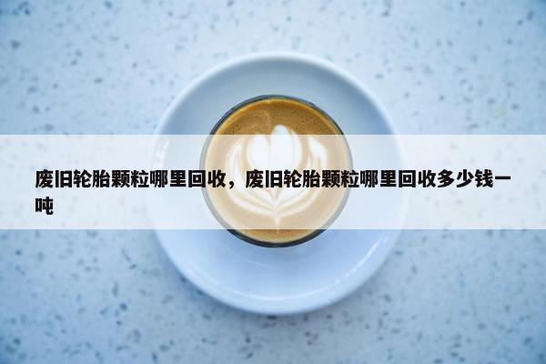 废旧轮胎颗粒哪里回收，废旧轮胎颗粒哪里回收多少钱一吨