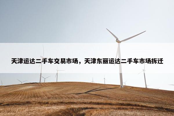 天津运达二手车交易市场，天津东丽运达二手车市场拆迁