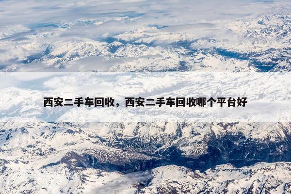 西安二手车回收，西安二手车回收哪个平台好