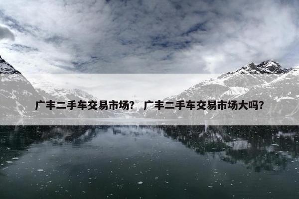 广丰二手车交易市场？ 广丰二手车交易市场大吗？
