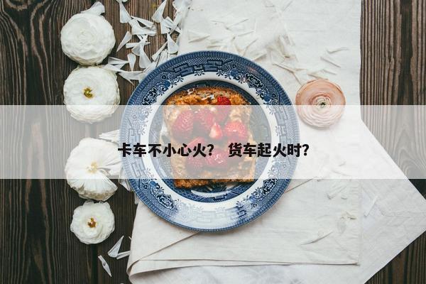 卡车不小心火？ 货车起火时？