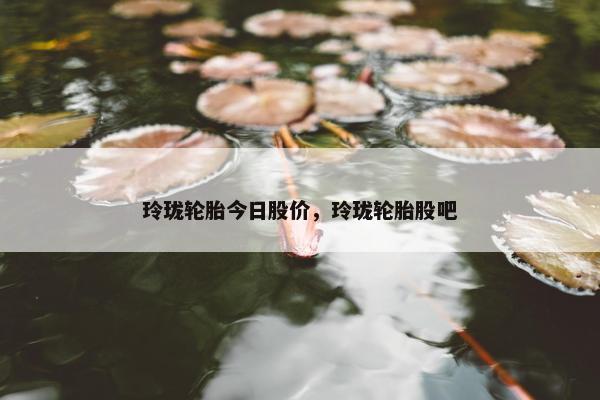玲珑轮胎今日股价，玲珑轮胎股吧