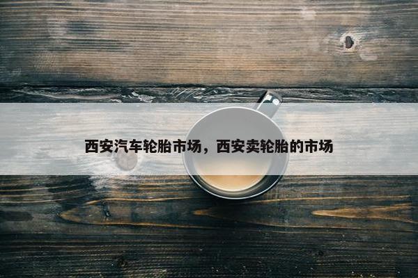 西安汽车轮胎市场，西安卖轮胎的市场