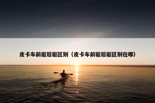 皮卡车前驱后驱区别（皮卡车前驱后驱区别在哪）