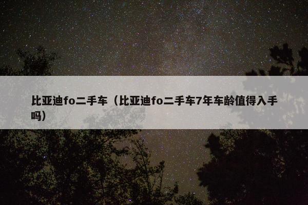 比亚迪fo二手车（比亚迪fo二手车7年车龄值得入手吗）