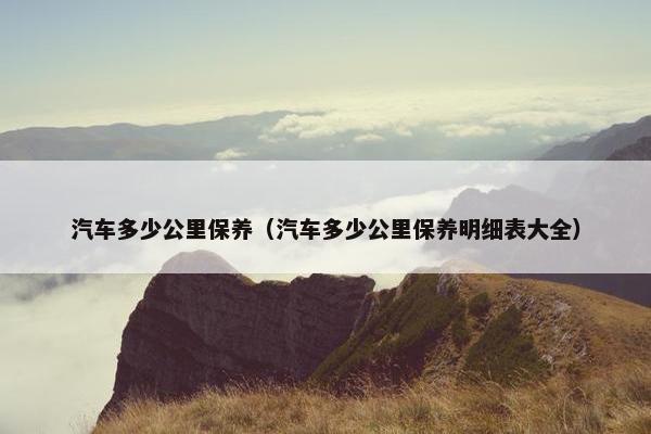 汽车多少公里保养（汽车多少公里保养明细表大全）