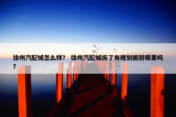 徐州汽配城怎么样？ 徐州汽配城拆了有规划搬到哪里吗？