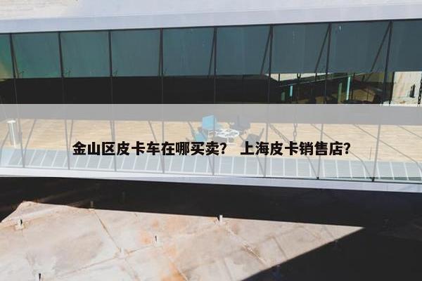 金山区皮卡车在哪买卖？ 上海皮卡销售店？