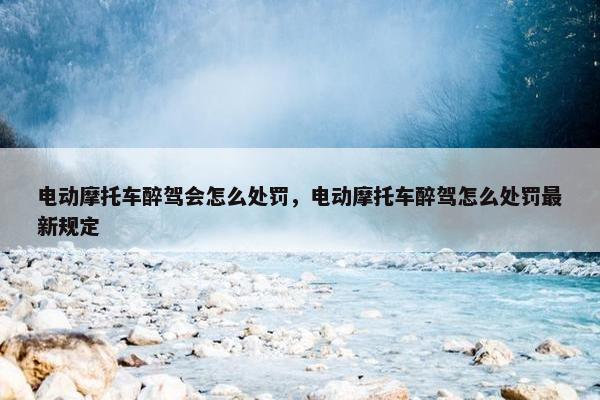 电动摩托车醉驾会怎么处罚，电动摩托车醉驾怎么处罚最新规定