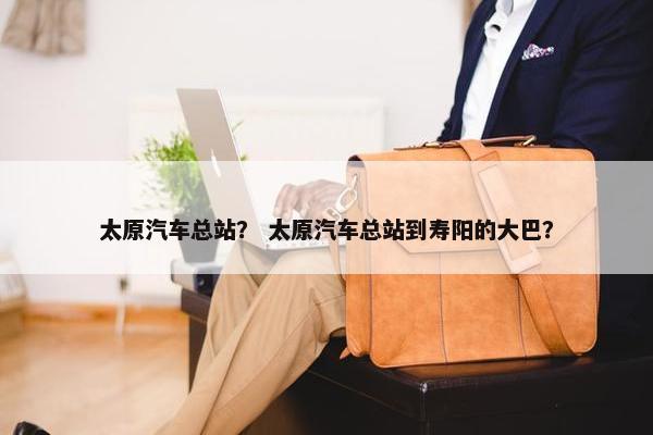 太原汽车总站？ 太原汽车总站到寿阳的大巴？
