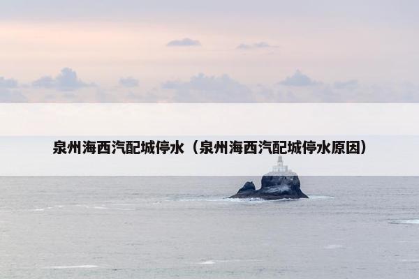 泉州海西汽配城停水（泉州海西汽配城停水原因）