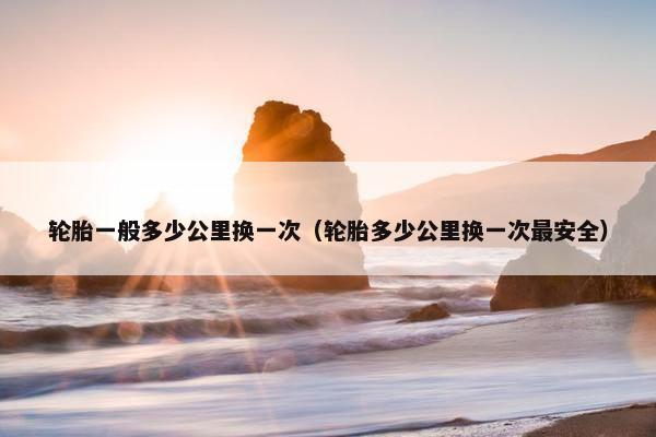 轮胎一般多少公里换一次（轮胎多少公里换一次最安全）